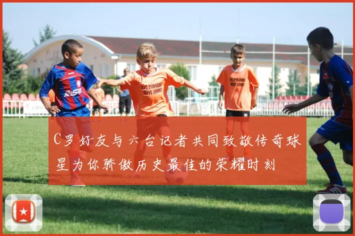 C罗好友与六台记者共同致敬传奇球星为你骄傲历史最佳的荣耀时刻