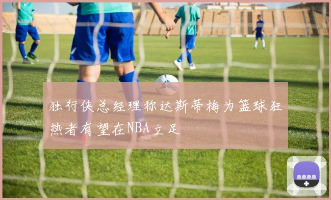 独行侠总经理称达斯蒂梅为篮球狂热者有望在NBA立足