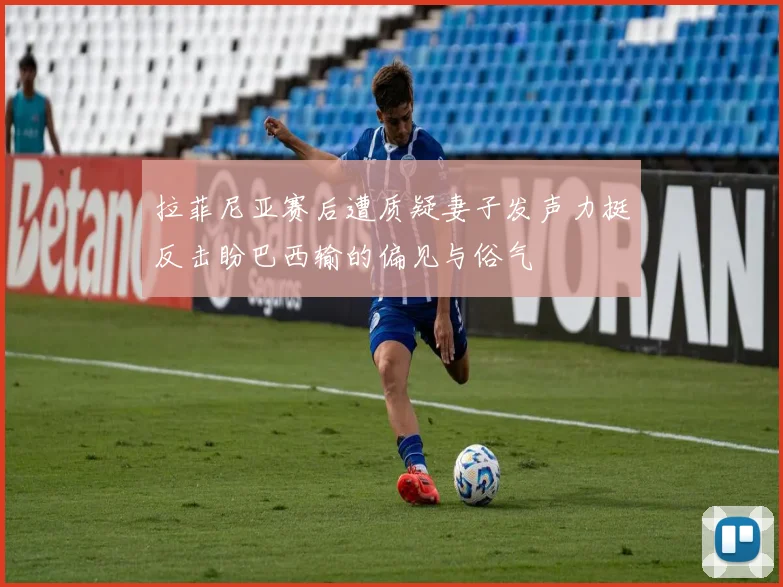 拉菲尼亚赛后遭质疑妻子发声力挺反击盼巴西输的偏见与俗气