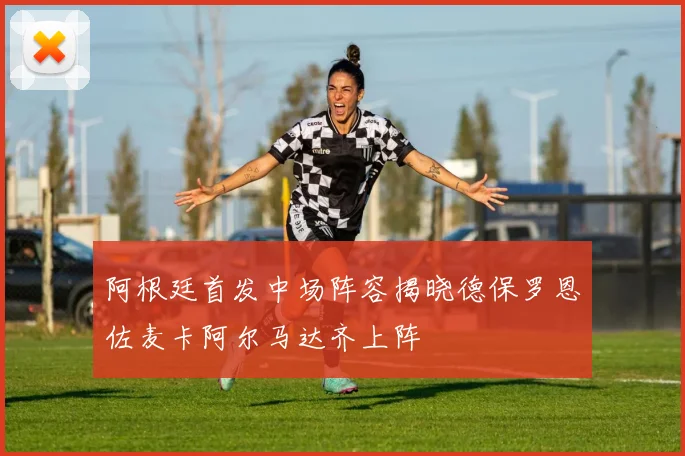 阿根廷首发中场阵容揭晓德保罗恩佐麦卡阿尔马达齐上阵
