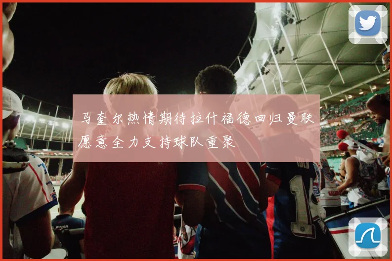 马奎尔热情期待拉什福德回归曼联愿意全力支持球队重聚
