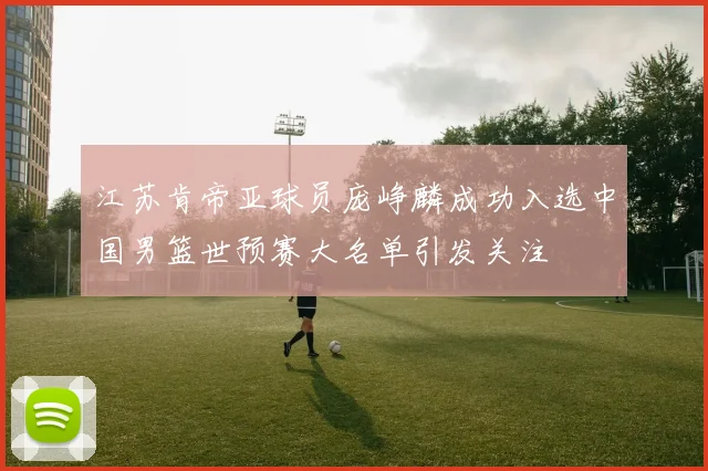 江苏肯帝亚球员庞峥麟成功入选中国男篮世预赛大名单引发关注