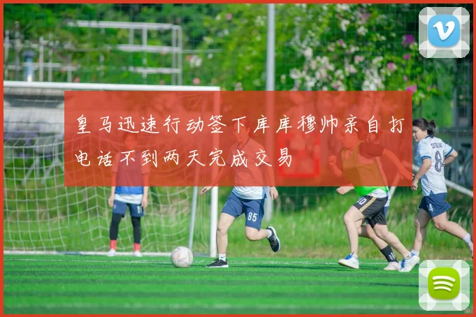 皇马迅速行动签下库库穆帅亲自打电话不到两天完成交易