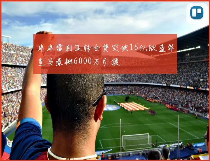 库库雷利亚转会费突破16亿欧蓝军皇马豪掷6000万引援
