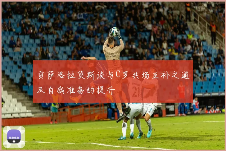 贡萨洛拉莫斯谈与C罗共场互补之道及自我准备的提升
